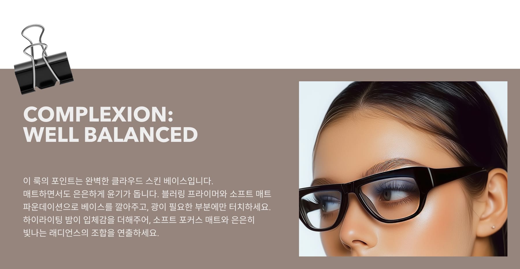 COMPLEXION:WELL BALANCED The key to this look is a flawlessly balanced cloud-skin base—matte yet subtly radiant. Start with a blurring primer and soft matte foundation, setting only where needed to maintain a natural finish.Enhance dimension with a glow-infused highlighting balm on the high points, ensuring the perfect harmony of soft-focus matte and luminous radiance.